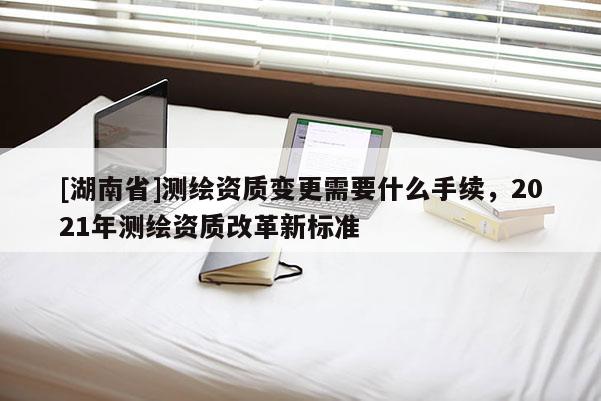 [湖南省]測繪資質變更需要什么手續，2021年測繪資質改革新標準