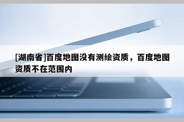 [湖南省]百度地圖沒(méi)有測(cè)繪資質(zhì)，百度地圖資質(zhì)不在范圍內(nèi)