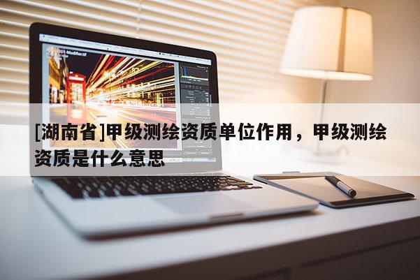 [湖南省]甲級測繪資質單位作用，甲級測繪資質是什么意思