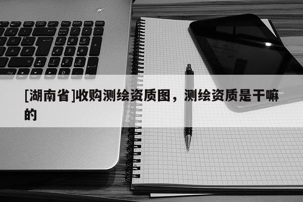 [湖南省]收購測繪資質圖，測繪資質是干嘛的