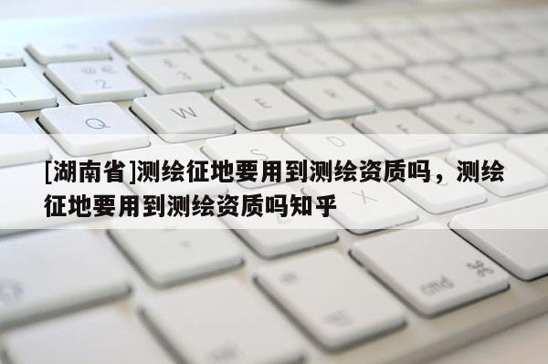 [湖南省]測繪征地要用到測繪資質嗎，測繪征地要用到測繪資質嗎知乎