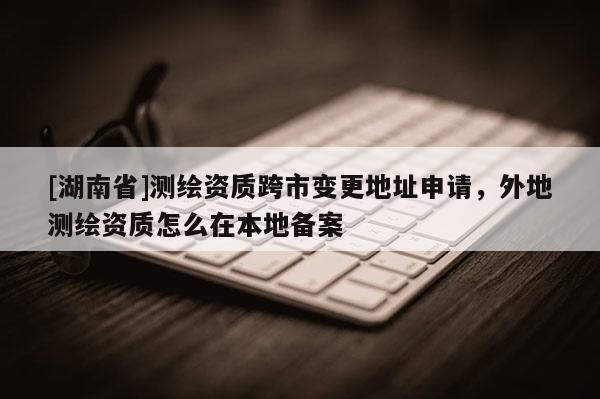 [湖南省]測繪資質跨市變更地址申請，外地測繪資質怎么在本地備案