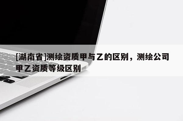 [湖南省]測(cè)繪資質(zhì)甲與乙的區(qū)別，測(cè)繪公司甲乙資質(zhì)等級(jí)區(qū)別