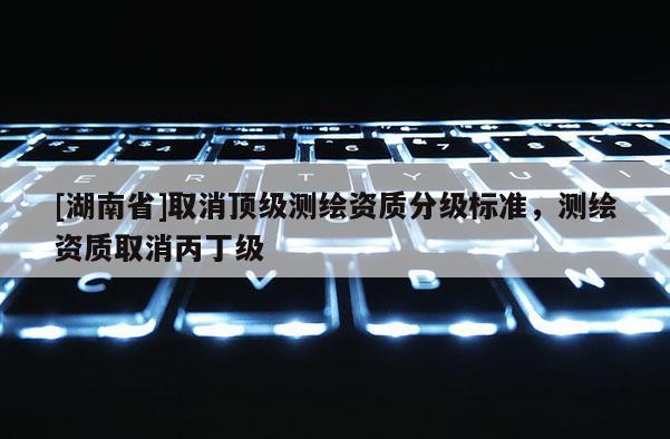 [湖南省]取消頂級測繪資質分級標準，測繪資質取消丙丁級