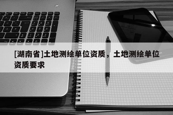 [湖南省]土地測繪單位資質，土地測繪單位資質要求