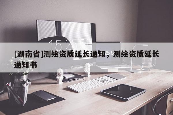 [湖南省]測繪資質延長通知，測繪資質延長通知書