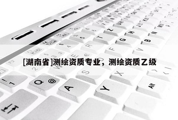 [湖南省]測繪資質專業，測繪資質乙級