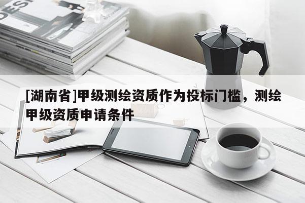 [湖南省]甲級測繪資質(zhì)作為投標(biāo)門檻，測繪甲級資質(zhì)申請條件