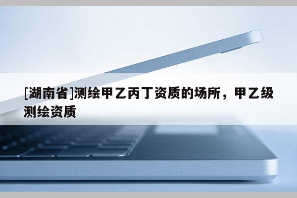 [湖南省]測(cè)繪甲乙丙丁資質(zhì)的場(chǎng)所，甲乙級(jí)測(cè)繪資質(zhì)