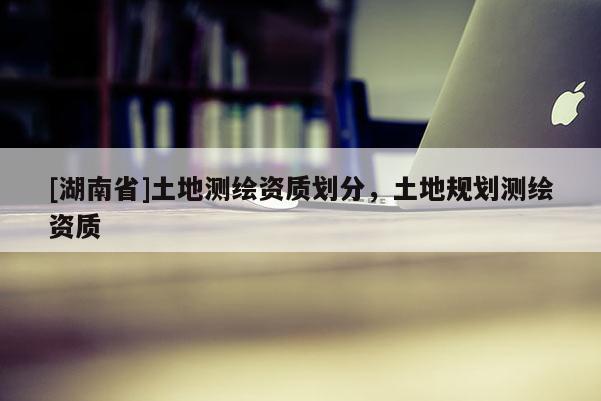 [湖南省]土地測繪資質劃分，土地規劃測繪資質