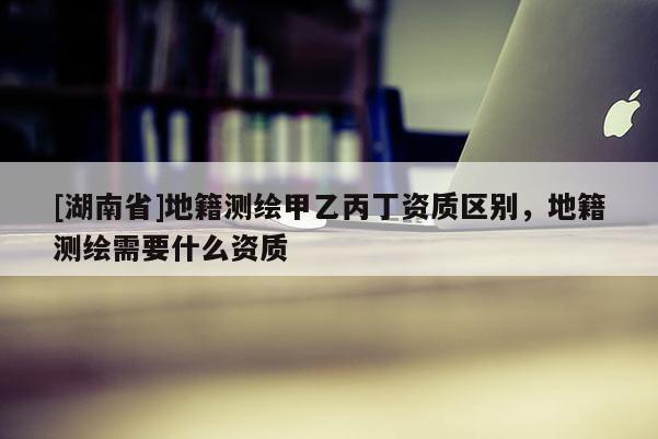 [湖南省]地籍測繪甲乙丙丁資質(zhì)區(qū)別，地籍測繪需要什么資質(zhì)