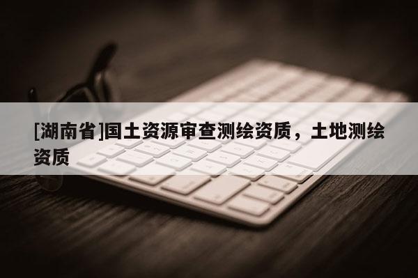 [湖南省]國土資源審查測繪資質(zhì)，土地測繪資質(zhì)