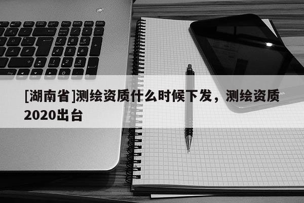 [湖南省]測(cè)繪資質(zhì)什么時(shí)候下發(fā)，測(cè)繪資質(zhì)2020出臺(tái)