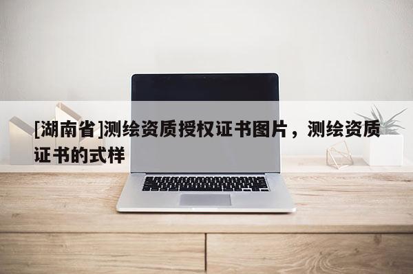 [湖南省]測繪資質授權證書圖片，測繪資質證書的式樣