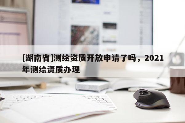 [湖南省]測繪資質開放申請了嗎，2021年測繪資質辦理