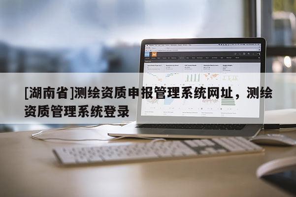 [湖南省]測繪資質申報管理系統網址，測繪資質管理系統登錄