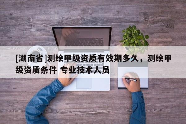 [湖南省]測繪甲級資質有效期多久，測繪甲級資質條件 專業技術人員