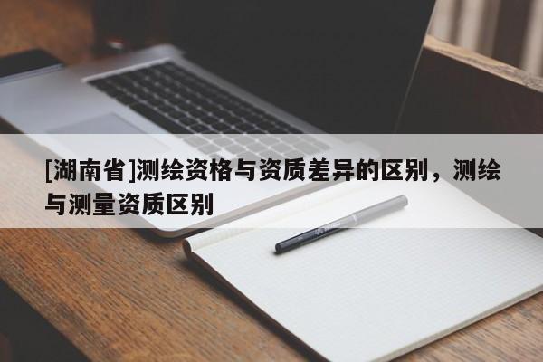 [湖南省]測繪資格與資質(zhì)差異的區(qū)別，測繪與測量資質(zhì)區(qū)別