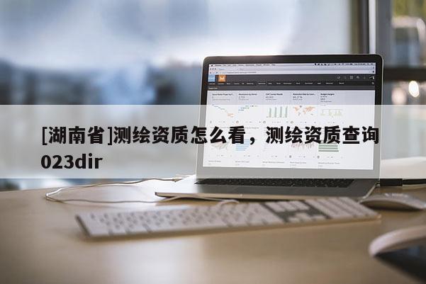 [湖南省]測繪資質(zhì)怎么看，測繪資質(zhì)查詢 023dir