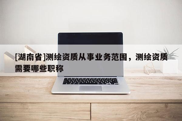[湖南省]測繪資質(zhì)從事業(yè)務(wù)范圍，測繪資質(zhì)需要哪些職稱