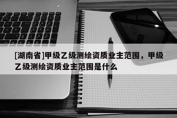[湖南省]甲級乙級測繪資質業主范圍，甲級乙級測繪資質業主范圍是什么