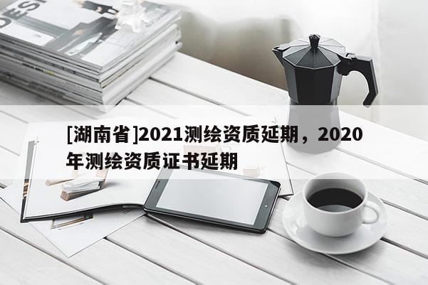 [湖南省]2021測繪資質延期，2020年測繪資質證書延期