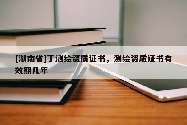 [湖南省]丁測繪資質證書，測繪資質證書有效期幾年