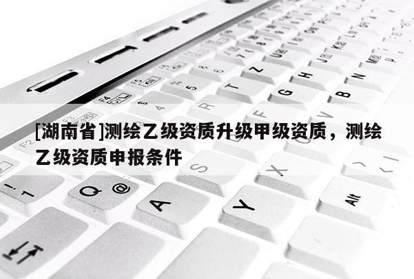 [湖南省]測繪乙級資質升級甲級資質，測繪乙級資質申報條件