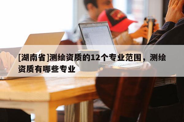 [湖南省]測繪資質(zhì)的12個專業(yè)范圍，測繪資質(zhì)有哪些專業(yè)