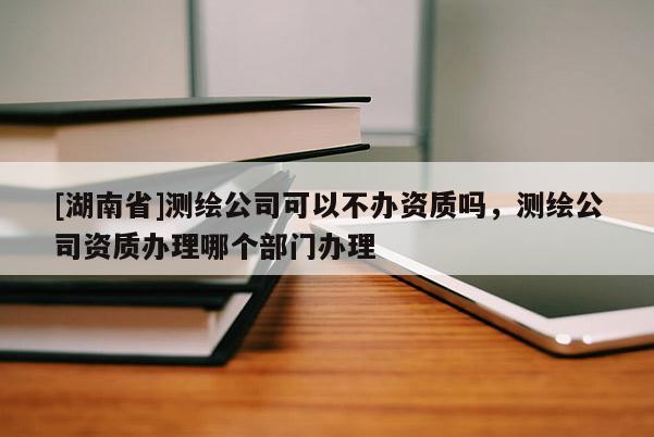 [湖南省]測繪公司可以不辦資質嗎，測繪公司資質辦理哪個部門辦理