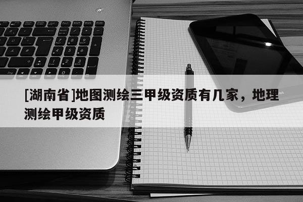 [湖南省]地圖測繪三甲級資質有幾家，地理測繪甲級資質