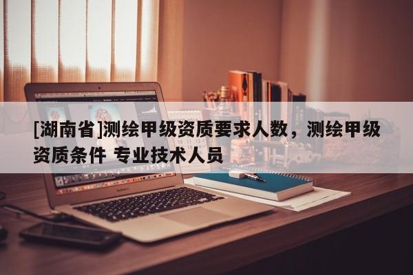 [湖南省]測繪甲級資質要求人數，測繪甲級資質條件 專業技術人員