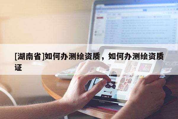 [湖南省]如何辦測繪資質(zhì)，如何辦測繪資質(zhì)證