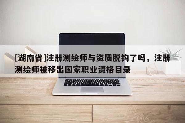 [湖南省]注冊(cè)測(cè)繪師與資質(zhì)脫鉤了嗎，注冊(cè)測(cè)繪師被移出國(guó)家職業(yè)資格目錄