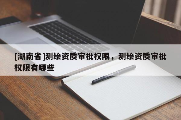 [湖南省]測繪資質審批權限，測繪資質審批權限有哪些