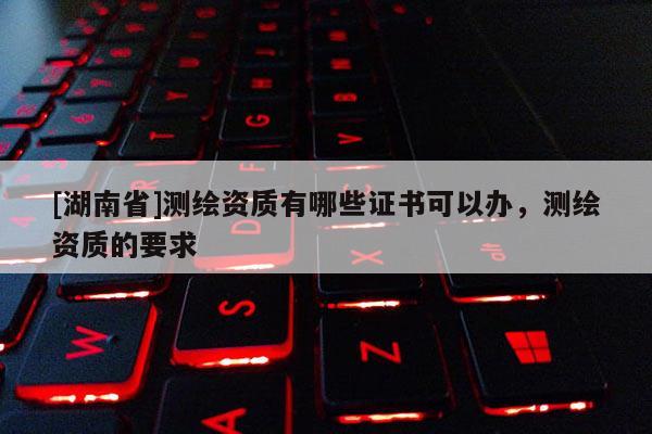 [湖南省]測(cè)繪資質(zhì)有哪些證書可以辦，測(cè)繪資質(zhì)的要求