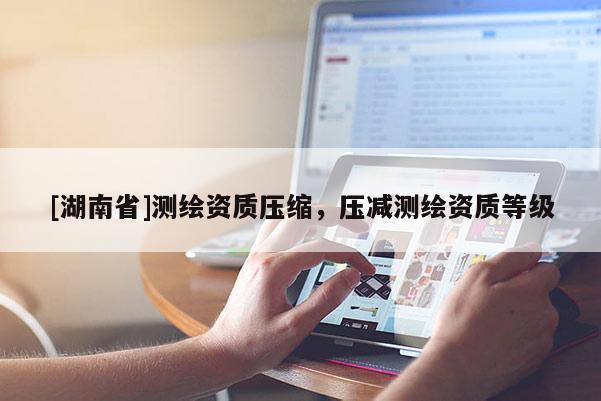 [湖南省]測繪資質壓縮，壓減測繪資質等級