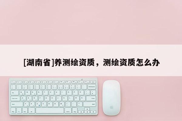 [湖南省]養測繪資質，測繪資質怎么辦