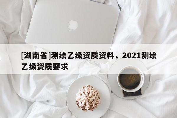 [湖南省]測繪乙級資質資料，2021測繪乙級資質要求