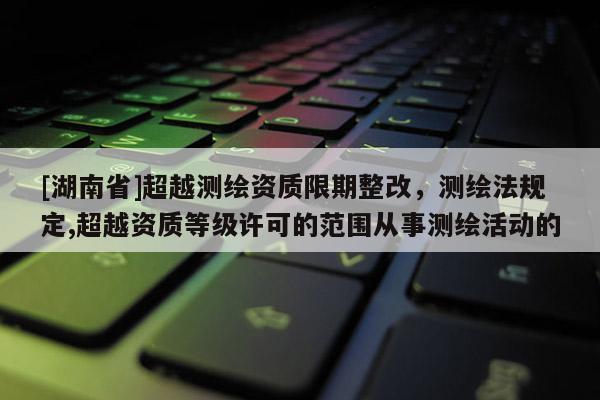 [湖南省]超越測繪資質(zhì)限期整改，測繪法規(guī)定,超越資質(zhì)等級許可的范圍從事測繪活動的
