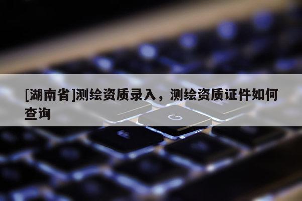 [湖南省]測繪資質(zhì)錄入，測繪資質(zhì)證件如何查詢