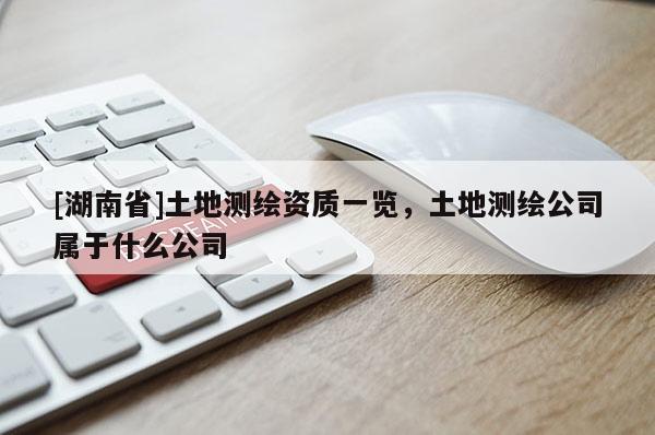 [湖南省]土地測繪資質(zhì)一覽，土地測繪公司屬于什么公司