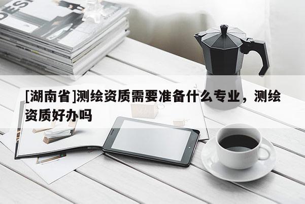 [湖南省]測繪資質(zhì)需要準備什么專業(yè)，測繪資質(zhì)好辦嗎