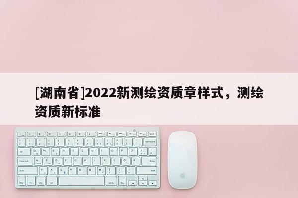 [湖南省]2022新測(cè)繪資質(zhì)章樣式，測(cè)繪資質(zhì)新標(biāo)準(zhǔn)