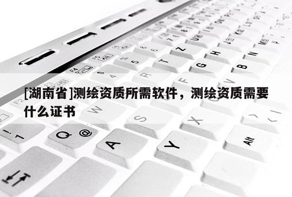 [湖南省]測(cè)繪資質(zhì)所需軟件，測(cè)繪資質(zhì)需要什么證書