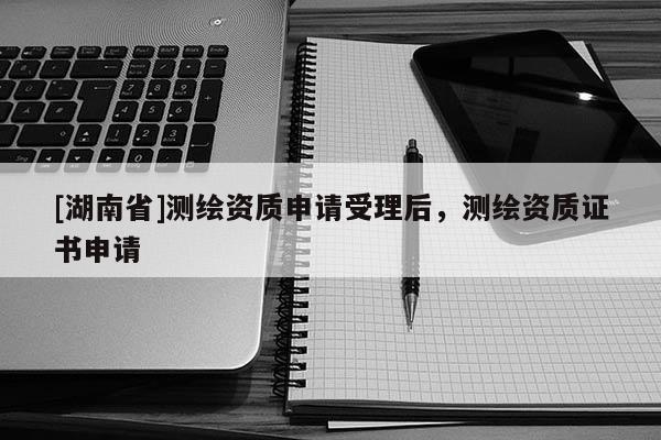 [湖南省]測繪資質申請受理后，測繪資質證書申請