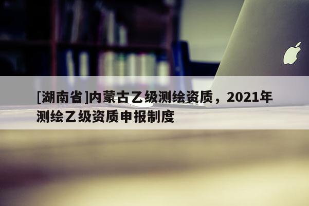 [湖南省]內蒙古乙級測繪資質，2021年測繪乙級資質申報制度