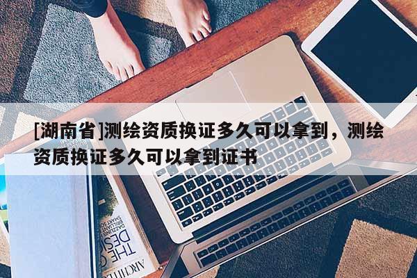 [湖南省]測繪資質換證多久可以拿到，測繪資質換證多久可以拿到證書