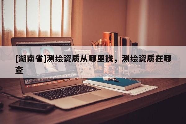 [湖南省]測繪資質(zhì)從哪里找，測繪資質(zhì)在哪查