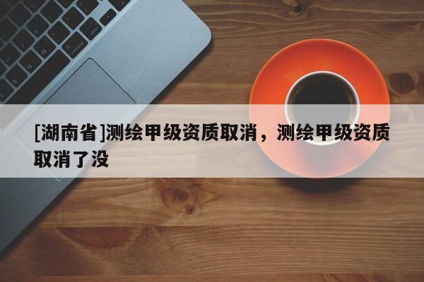 [湖南省]測(cè)繪甲級(jí)資質(zhì)取消，測(cè)繪甲級(jí)資質(zhì)取消了沒(méi)